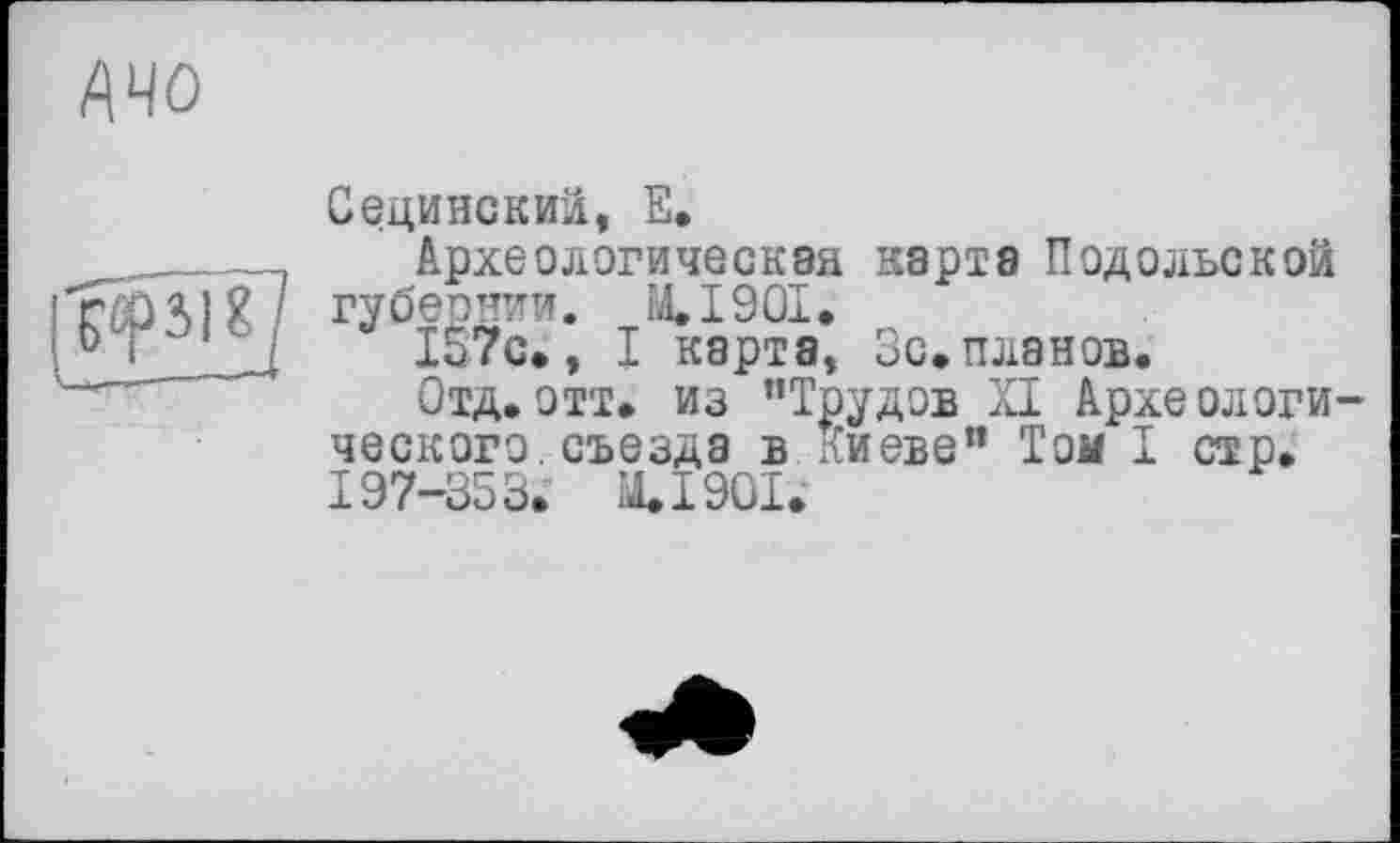 ﻿АЧО

Сединокий, Е.
Археологическая карта Подольской губернии. М.І90І.
157с», I карта, Зс.планов.
Отд.отт» из ’’Трудов XI Археологи ческого.съезда в Киеве" Том I стр. 197-353. М.І90І.